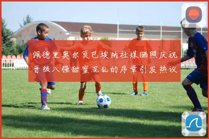 佩德里奥尔莫巴埃纳社媒晒照庆祝晋级八强甜蜜混乱的序章引发热议