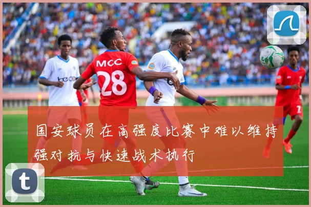 国安球员在高强度比赛中难以维持强对抗与快速战术执行