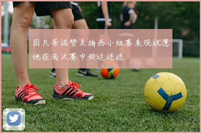 因凡蒂诺赞美梅西小组赛表现祝愿他在淘汰赛中好运连连
