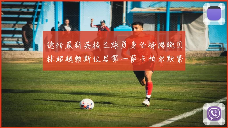 德转最新英格兰球员身价榜揭晓贝林超越赖斯位居第一萨卡帕尔默紧随其后