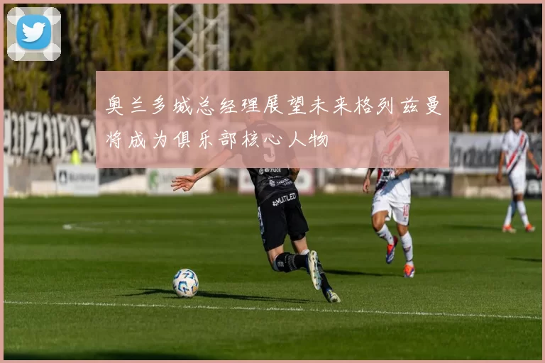 奥兰多城总经理展望未来格列兹曼将成为俱乐部核心人物