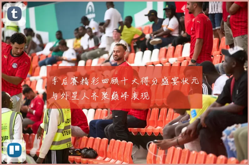 季后赛精彩回顾十大得分盛宴状元与外星人齐聚巅峰表现