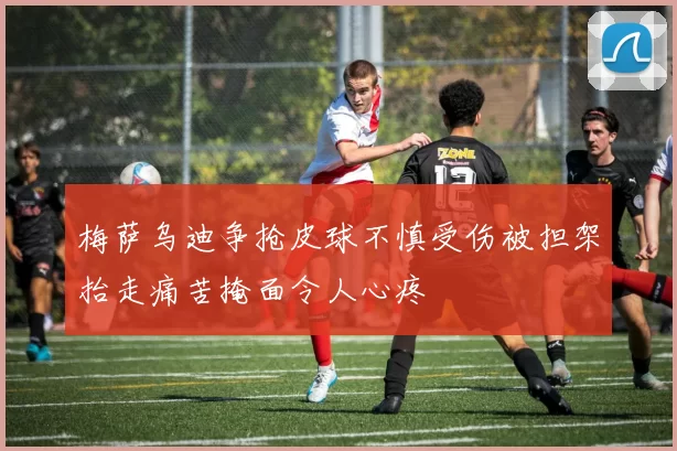 梅萨乌迪争抢皮球不慎受伤被担架抬走痛苦掩面令人心疼