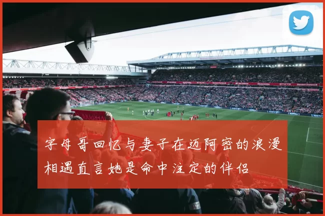 字母哥回忆与妻子在迈阿密的浪漫相遇直言她是命中注定的伴侣