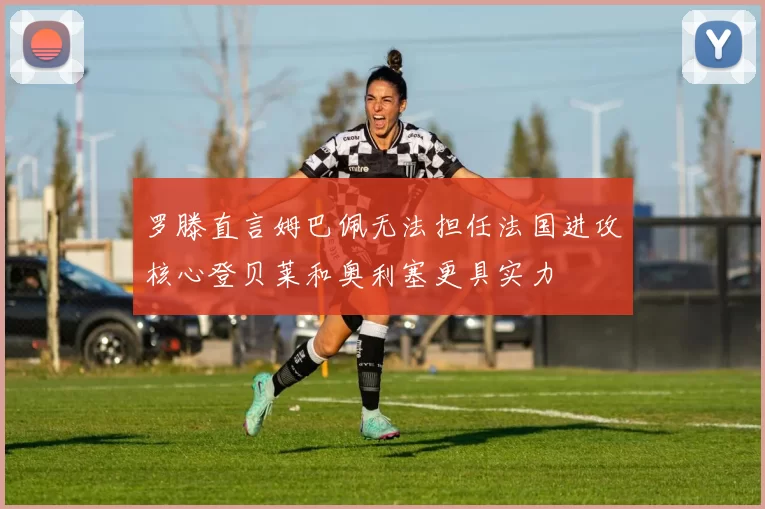 罗滕直言姆巴佩无法担任法国进攻核心登贝莱和奥利塞更具实力