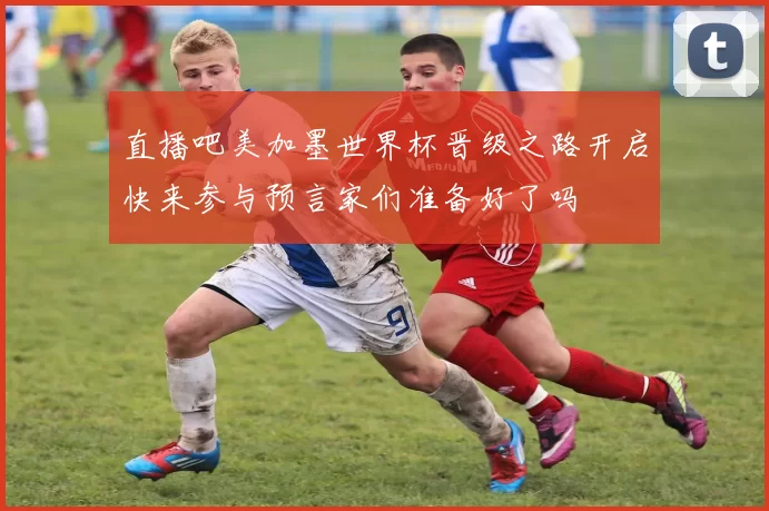 直播吧美加墨世界杯晋级之路开启快来参与预言家们准备好了吗