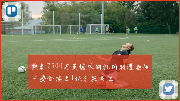 热刺7500万英镑求购托纳利遭拒纽卡要价接近1亿引发关注