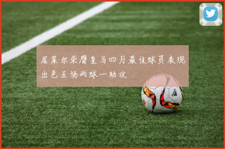 居莱尔荣膺皇马四月最佳球员表现出色五场两球一助攻