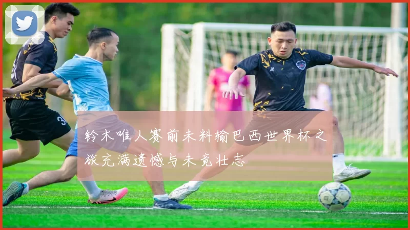 铃木唯人赛前未料输巴西世界杯之旅充满遗憾与未竟壮志