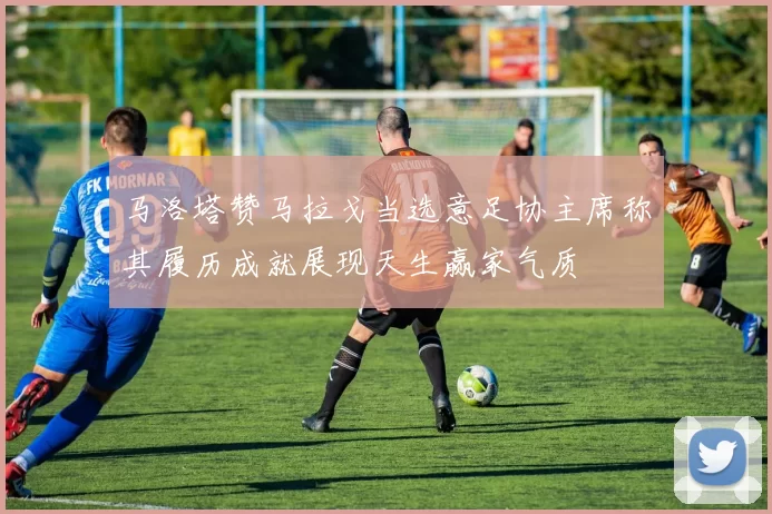马洛塔赞马拉戈当选意足协主席称其履历成就展现天生赢家气质