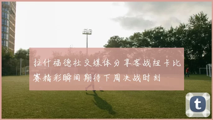 拉什福德社交媒体分享客战纽卡比赛精彩瞬间期待下周决战时刻